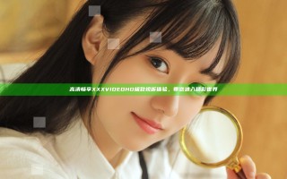 高清畅享XXX VIDEO HD极致视听体验，带您进入精彩世界