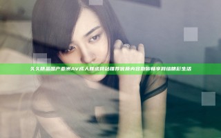 久久精品国产亚洲AV成人雅虎网站推荐 优质内容助你畅享网络精彩生活