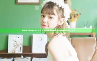 亚洲国产精品99久久久久久引领潮流的全新风尚和独特体验分享