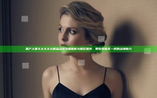 国产人妻久久久久久精品动漫深度解析与精彩推荐，带你领略不一样的动漫魅力