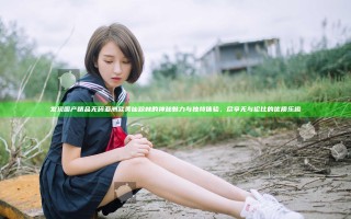 发现国产精品无码亚洲欧美仙踪林的神秘魅力与独特体验，尽享无与伦比的优质乐趣