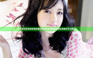 花季少女高清免费观看完整 全网热播青春题材影视推荐与分享