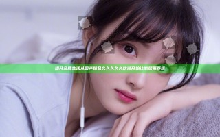 提升品质生活 从国产精品久久久久久吹潮开始让家居更舒适