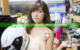 老女人和老头性XXXⅩXXX的秘密揭晓 让你重新认识老年人的爱情生活