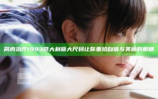 胬肉治疗 1993意大利版大尺码 让你重拾自信与美丽的眼睛