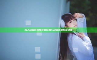 成人动画网站推荐 最新热门动画资源尽在这里
