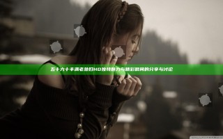 五十六十丰满老熟妇HD独特魅力与精彩瞬间的分享与讨论 五十六十丰满老熟妇HD独特魅力与精彩瞬间的分享与讨论