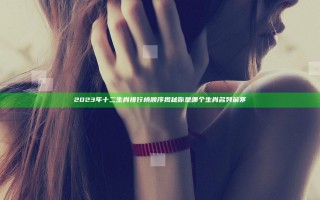 2023年十二生肖排行榜顺序揭秘你是哪个生肖名列前茅