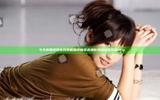 今天免费视频在线观看推荐 畅享高清影视盛宴不容错过