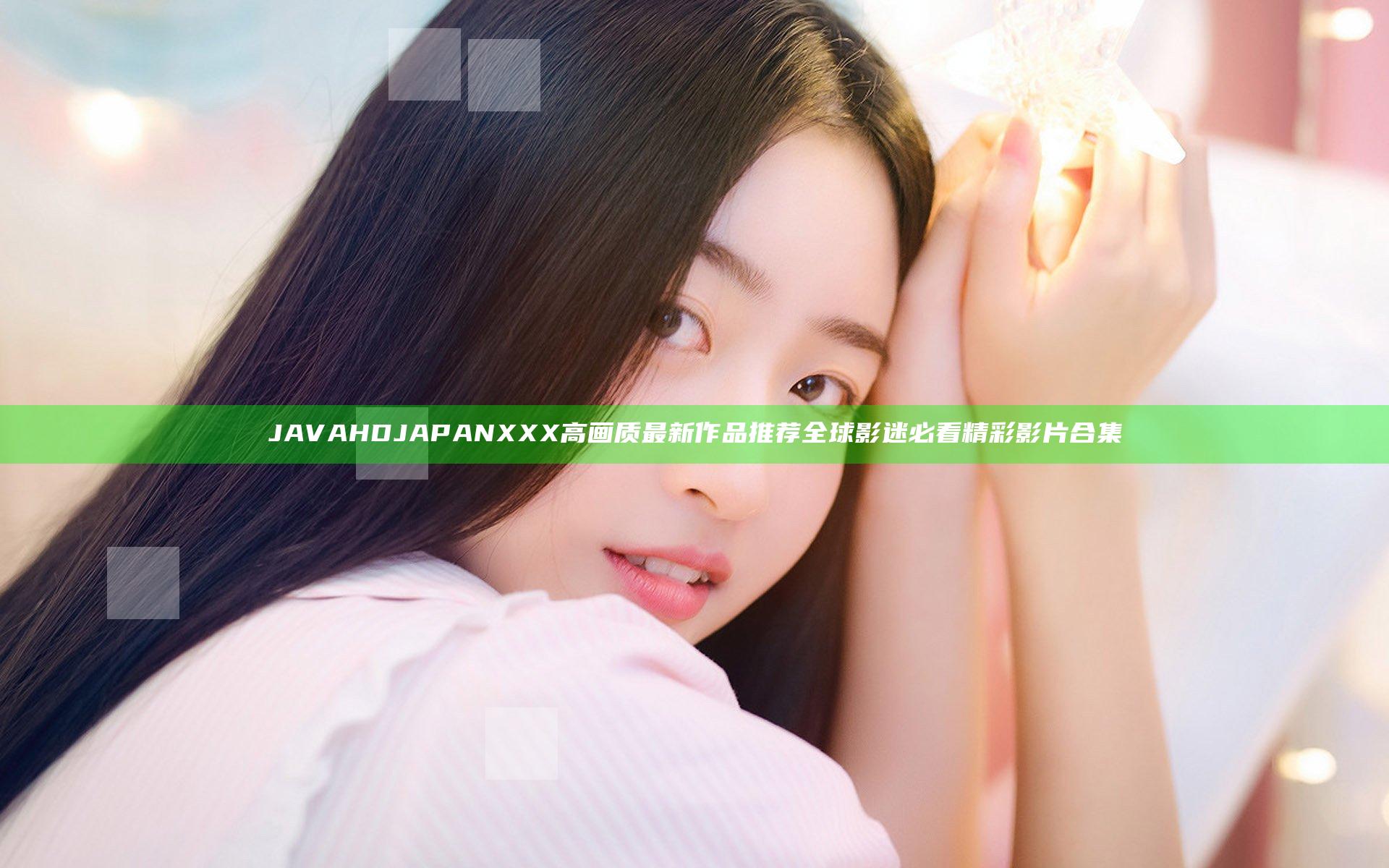 JAVA HD JAPANXXX高画质最新作品推荐 全球影迷必看精彩影片合集