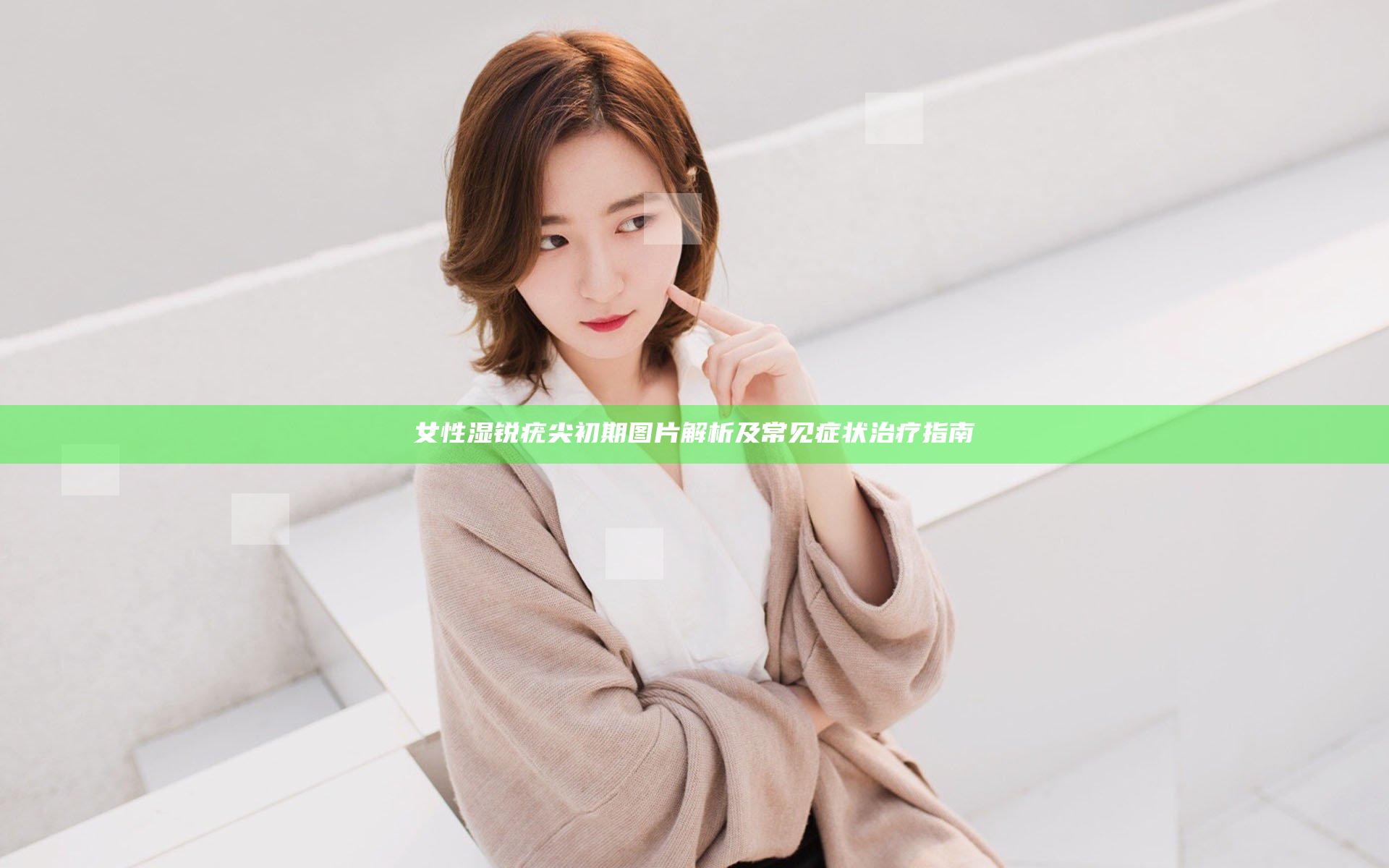 女性湿锐疣尖初期图片解析及常见症状治疗指南