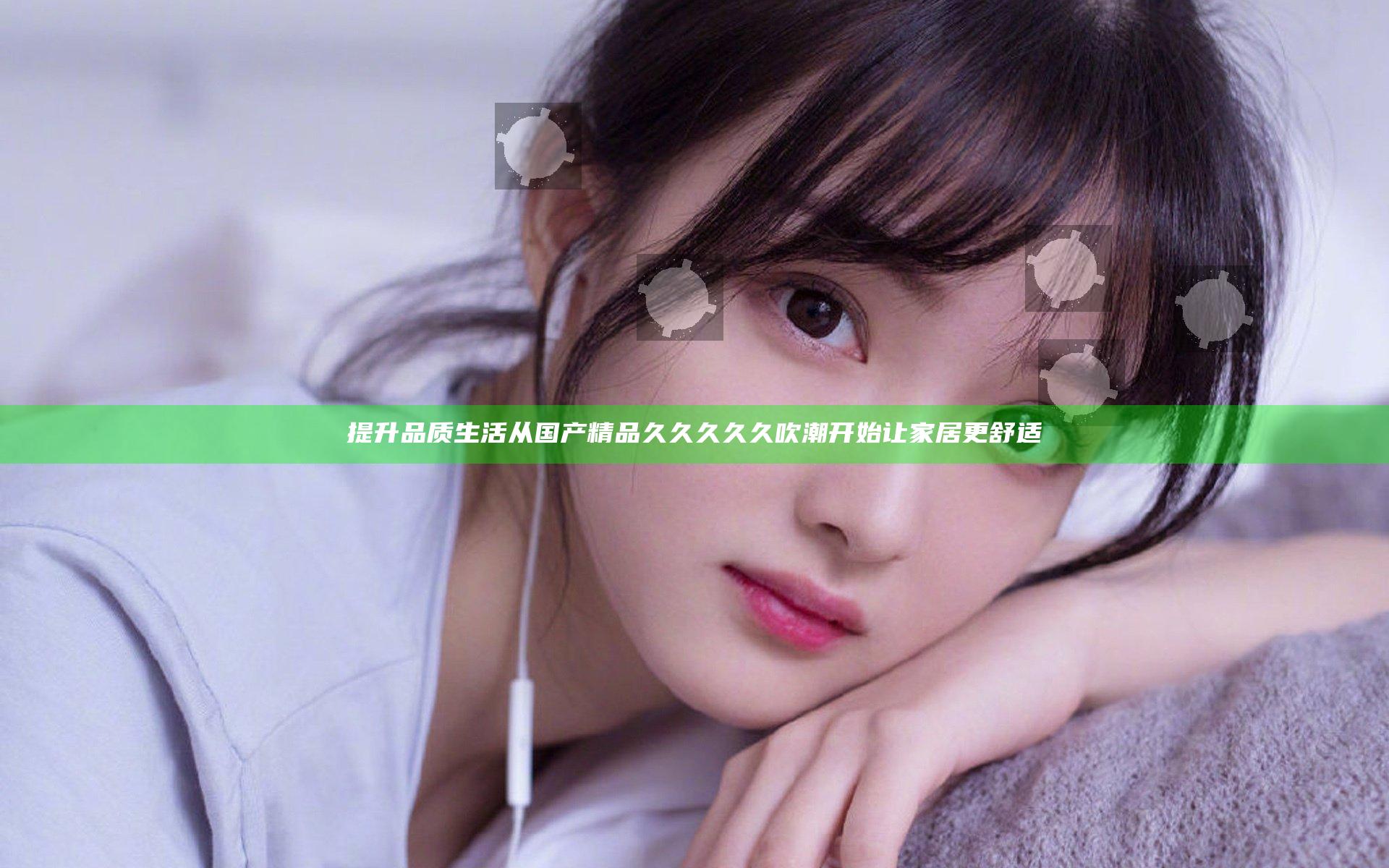 提升品质生活 从国产精品久久久久久吹潮开始让家居更舒适