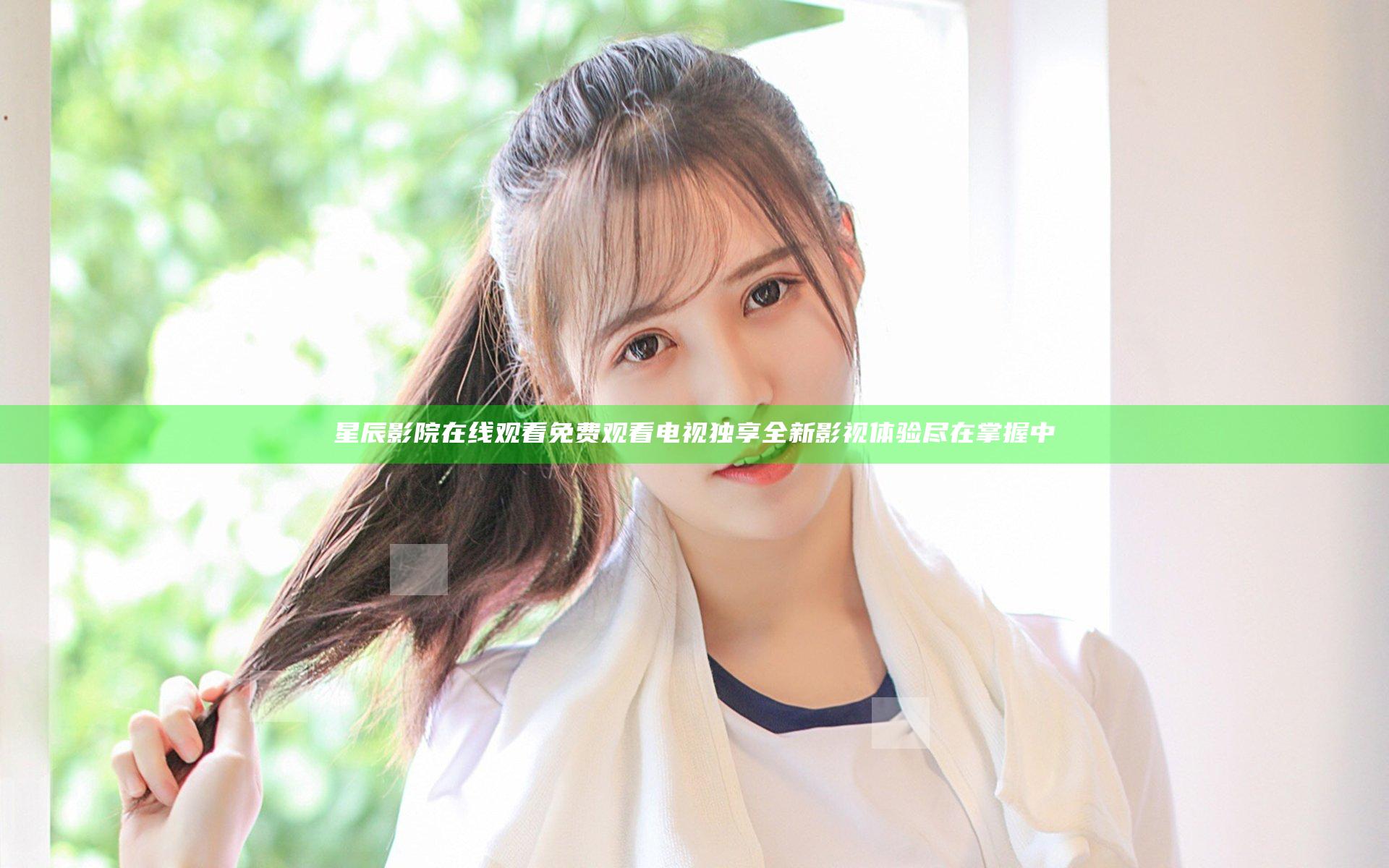 星辰影院在线观看免费观看电视 独享全新影视体验尽在掌握中