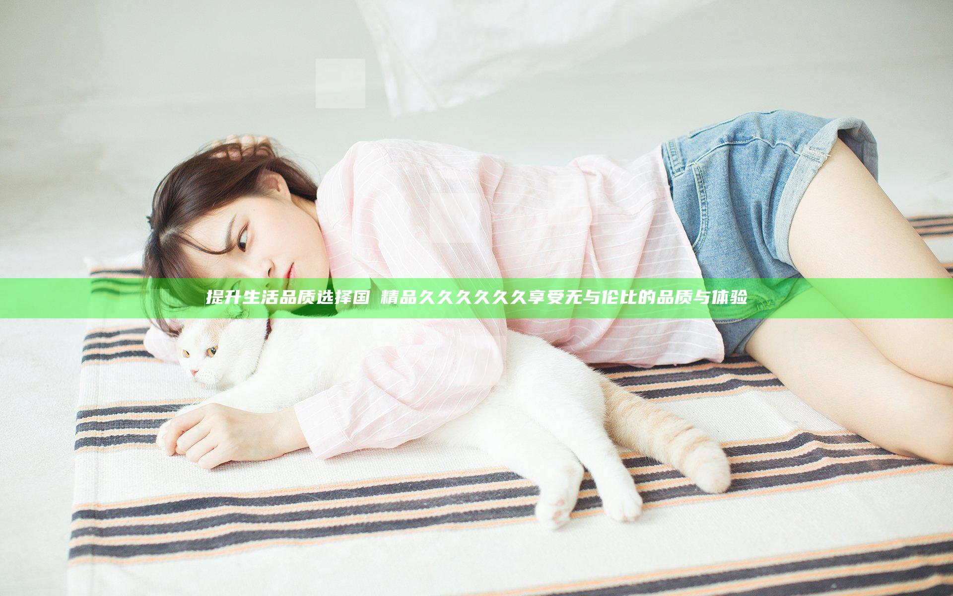提升生活品质选择国産精品久久久久久久 享受无与伦比的品质与体验