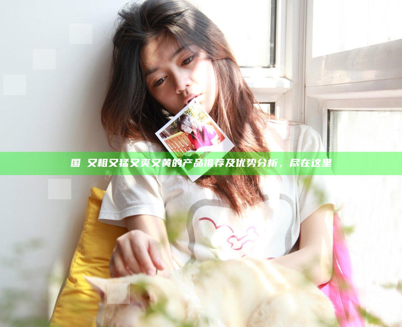 国產又粗又猛又爽又黄的产品推荐及优势分析，尽在这里
