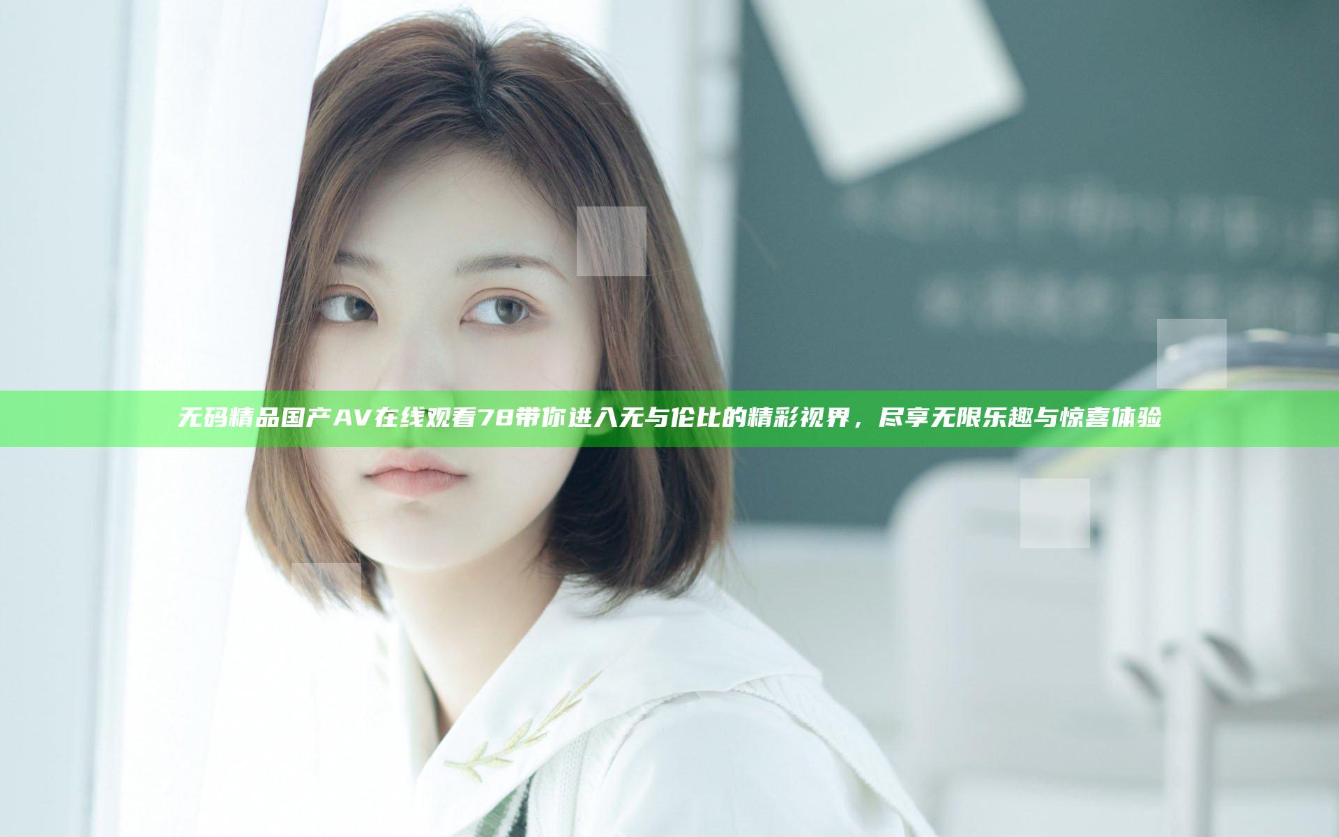 无码精品国产AV在线观看78带你进入无与伦比的精彩视界，尽享无限乐趣与惊喜体验