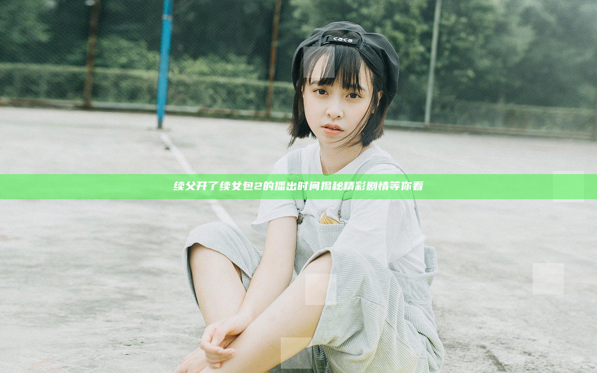 续父开了续女包2的播出时间揭秘精彩剧情等你看