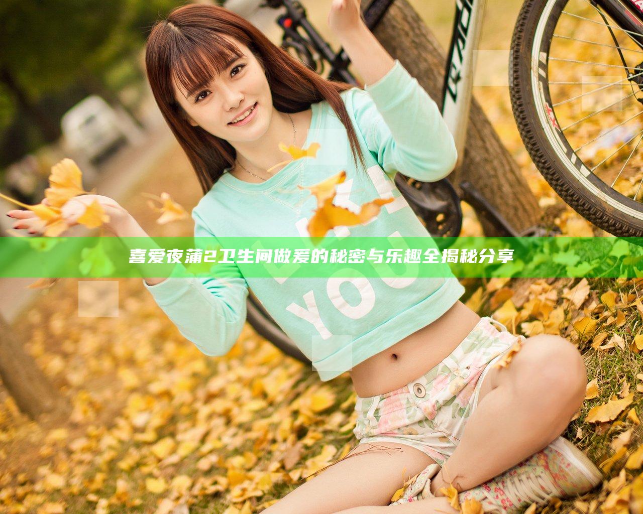 喜爱夜蒲2卫生间做爰的秘密与乐趣全揭秘分享
