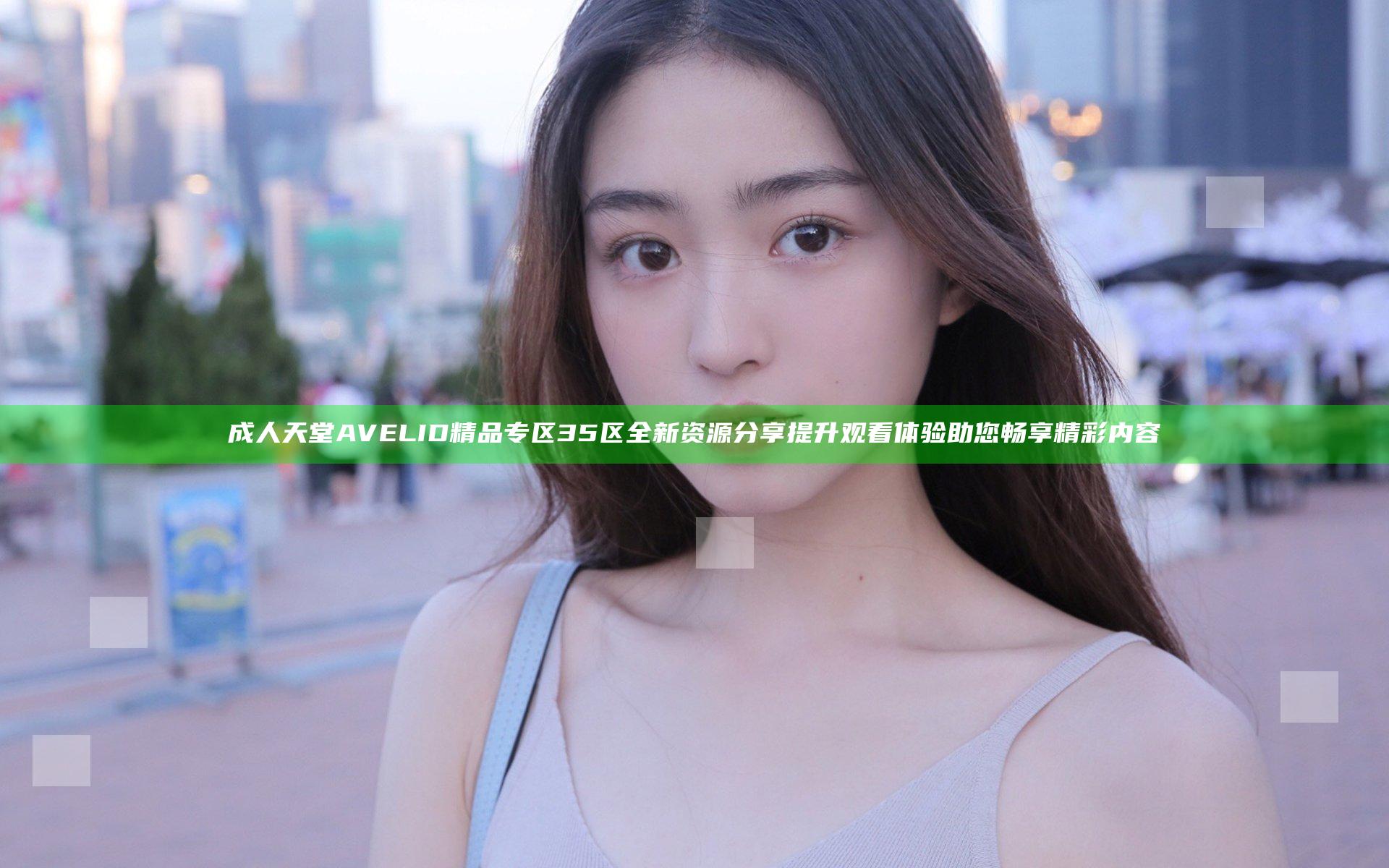 成人天堂AVELID精品专区35区全新资源分享提升观看体验助您畅享精彩内容