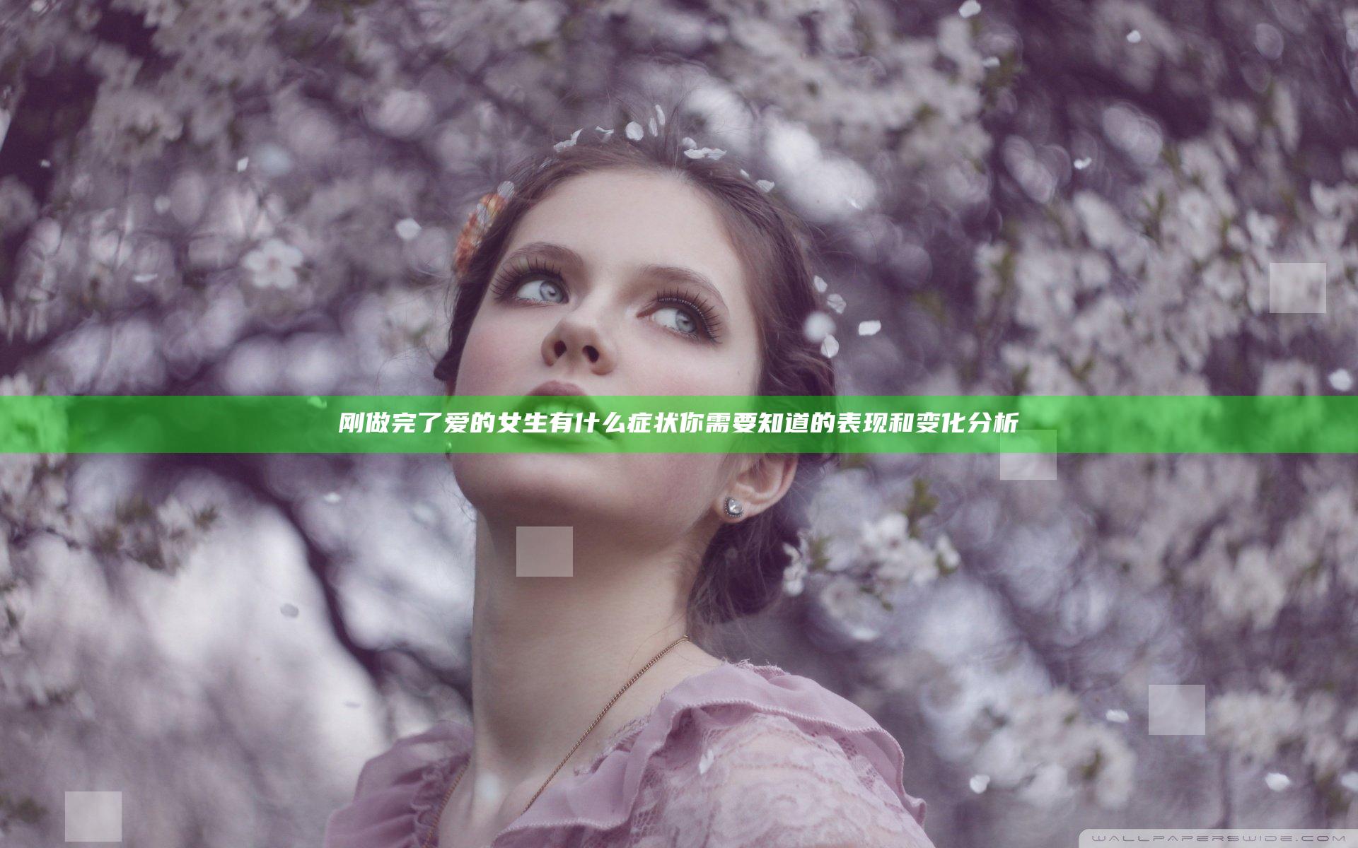 刚做完了爱的女生有什么症状 你需要知道的表现和变化分析