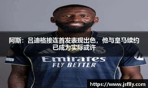 阿斯：吕迪格接连首发表现出色，他与皇马续约已成为实际或许