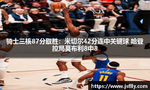 骑士三核87分取胜：米切尔42分连中关键球 哈登控局莫布利8中8